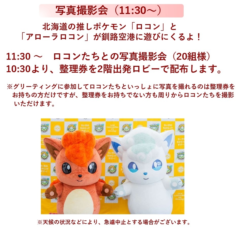 グリーティング　写真撮影会（11:30～）北海道の推しポケモン「ロコン」と「アローラロコン」が釧路空港に遊びにくるよ！11:30 ～　ロコンたちとの写真撮影会（20組様）10:30より、整理券を2階出発ロビーで配布します。※グリーティングに参加してロコンたちといっしょに写真を撮れるのは整理券をお持ちの方だけですが、整理券をお持ちでない方も周りからロコンたちを撮影いただけます。※天候の状況などにより、急遽中止とする場合がございます。