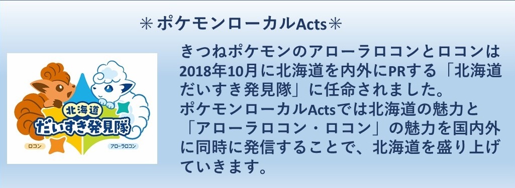 ポケモンローカルアクツ きつねポケモンのアローラロコンとロコンは2018年10月に北海道を内外にPRする「北海道だいすき発見隊」に任命されました。ポケモンローカルアクツでは北海道の魅力と「アローラロコン・ロコン」の魅力を国内外に同時に発信することで、北海道を盛り上げていきます。