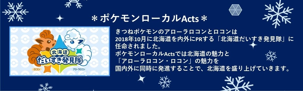 ポケモンローカルアクツ きつねポケモンのアローラロコンとロコンは2018年10月に北海道を内外にPRする「北海道だいすき発見隊」に任命されました。ポケモンローカルアクツでは北海道の魅力と「アローラロコン・ロコン」の魅力を国内外に同時に発信することで、北海道を盛り上げていきます。